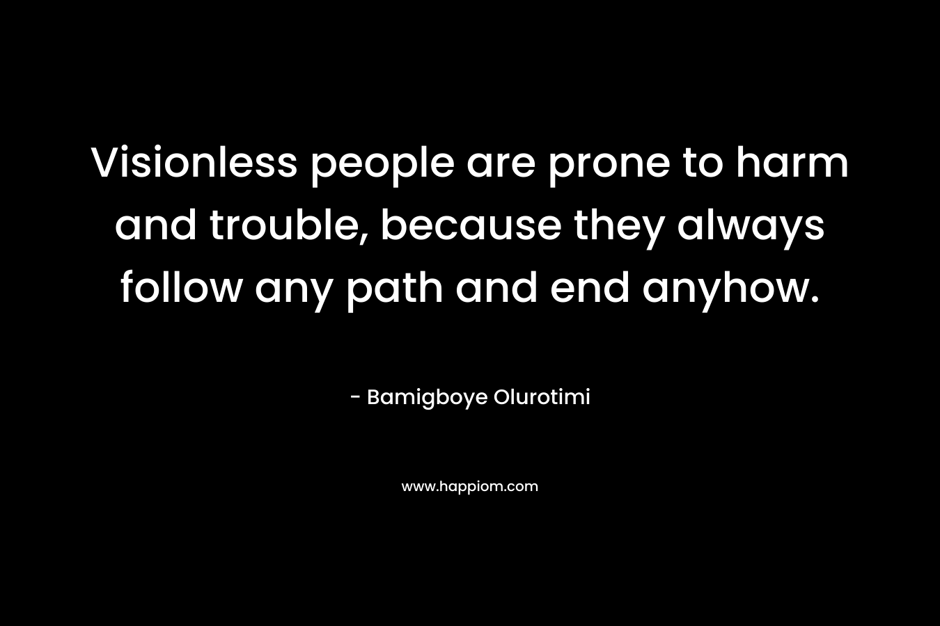 Visionless people are prone to harm and trouble, because they always follow any path and end anyhow. – Bamigboye Olurotimi