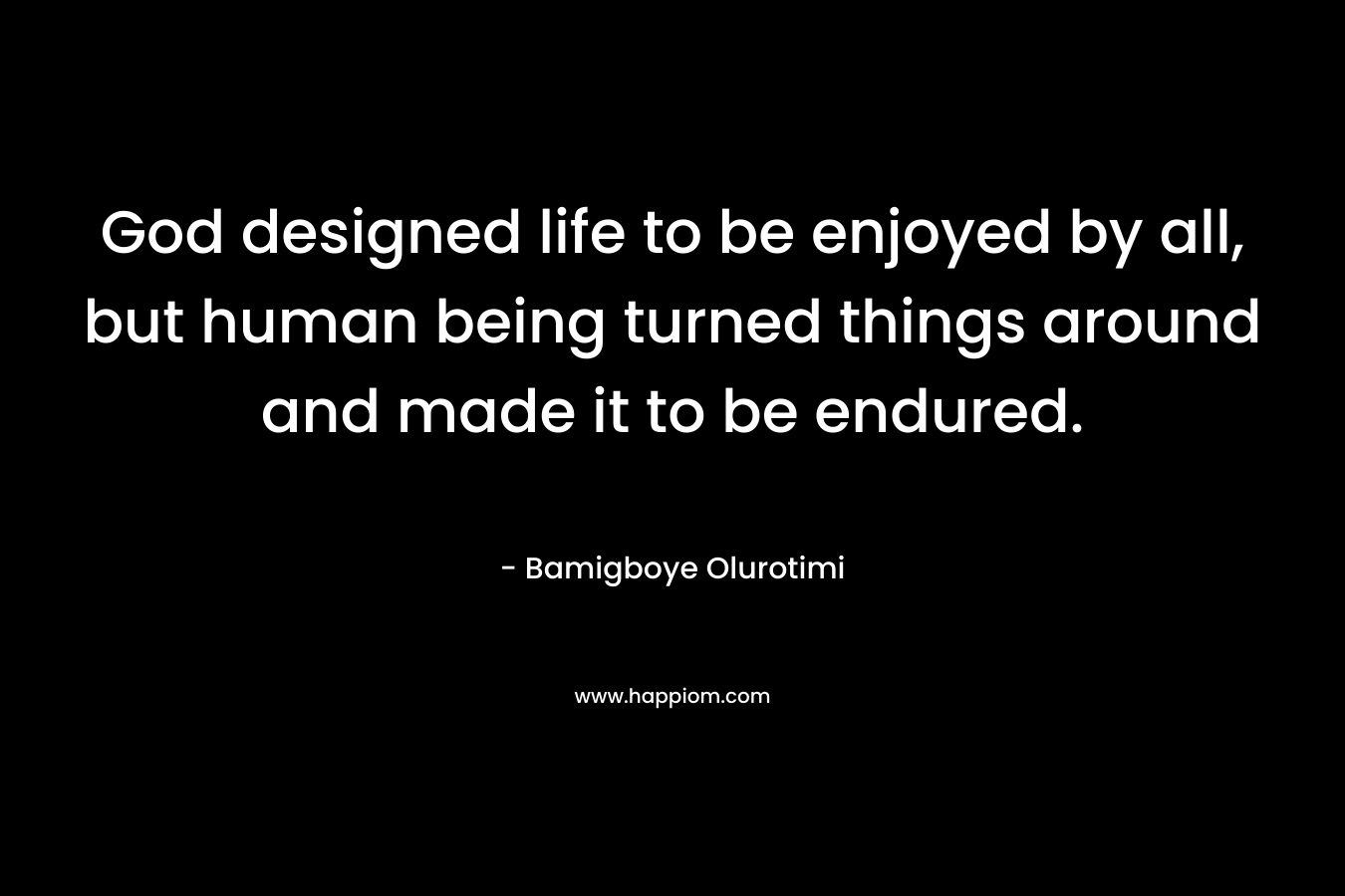 God designed life to be enjoyed by all, but human being turned things around and made it to be endured. – Bamigboye Olurotimi