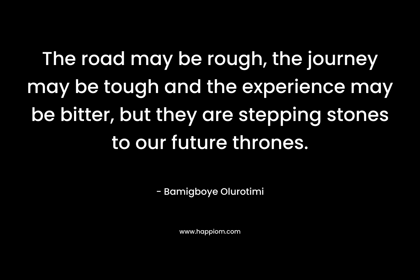 The road may be rough, the journey may be tough and the experience may be bitter, but they are stepping stones to our future thrones. – Bamigboye Olurotimi