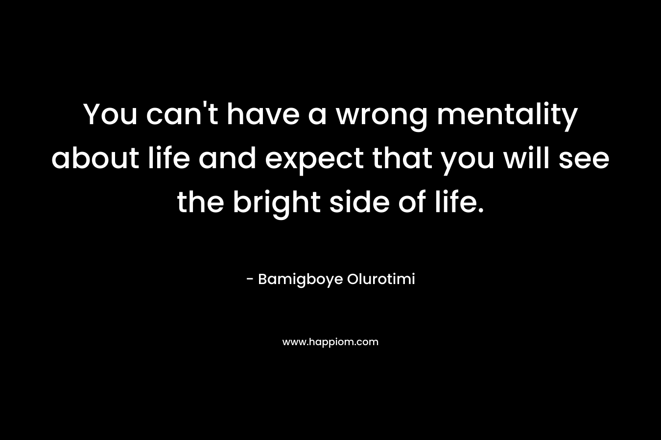 You can't have a wrong mentality about life and expect that you will see the bright side of life.