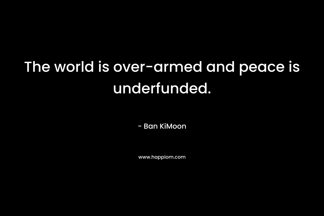 The world is over-armed and peace is underfunded. – Ban KiMoon