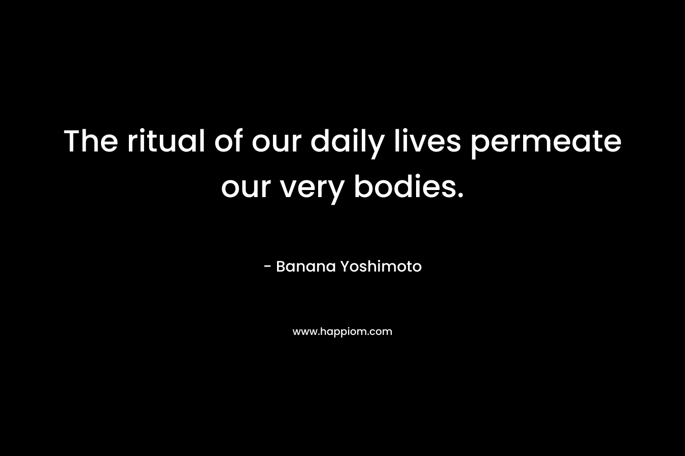 The ritual of our daily lives permeate our very bodies.