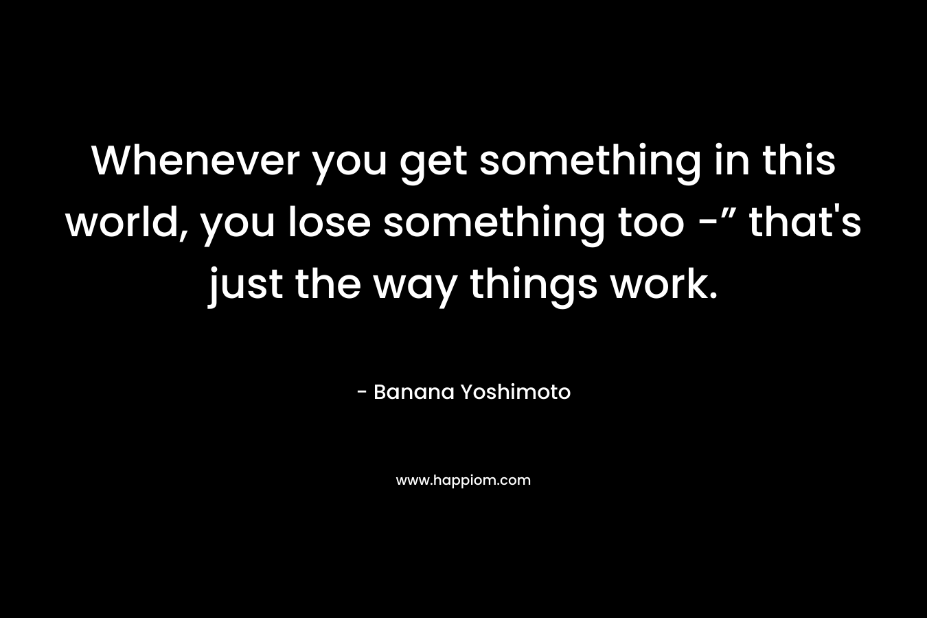 Whenever you get something in this world, you lose something too -” that’s just the way things work. – Banana Yoshimoto