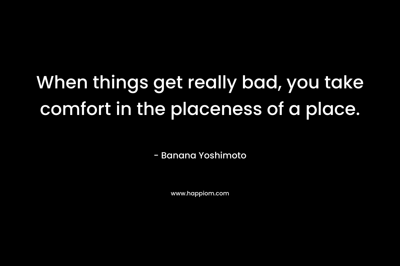When things get really bad, you take comfort in the placeness of a place. – Banana Yoshimoto
