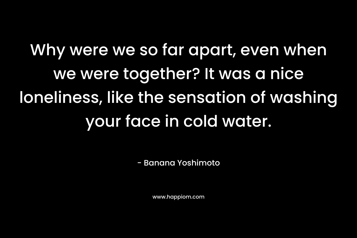 Why were we so far apart, even when we were together? It was a nice loneliness, like the sensation of washing your face in cold water. – Banana Yoshimoto