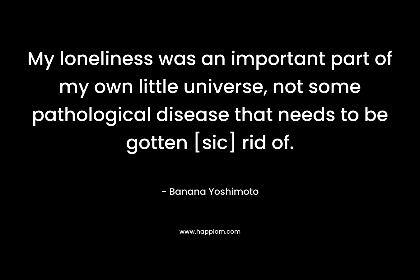 My loneliness was an important part of my own little universe, not some pathological disease that needs to be gotten [sic] rid of. – Banana Yoshimoto