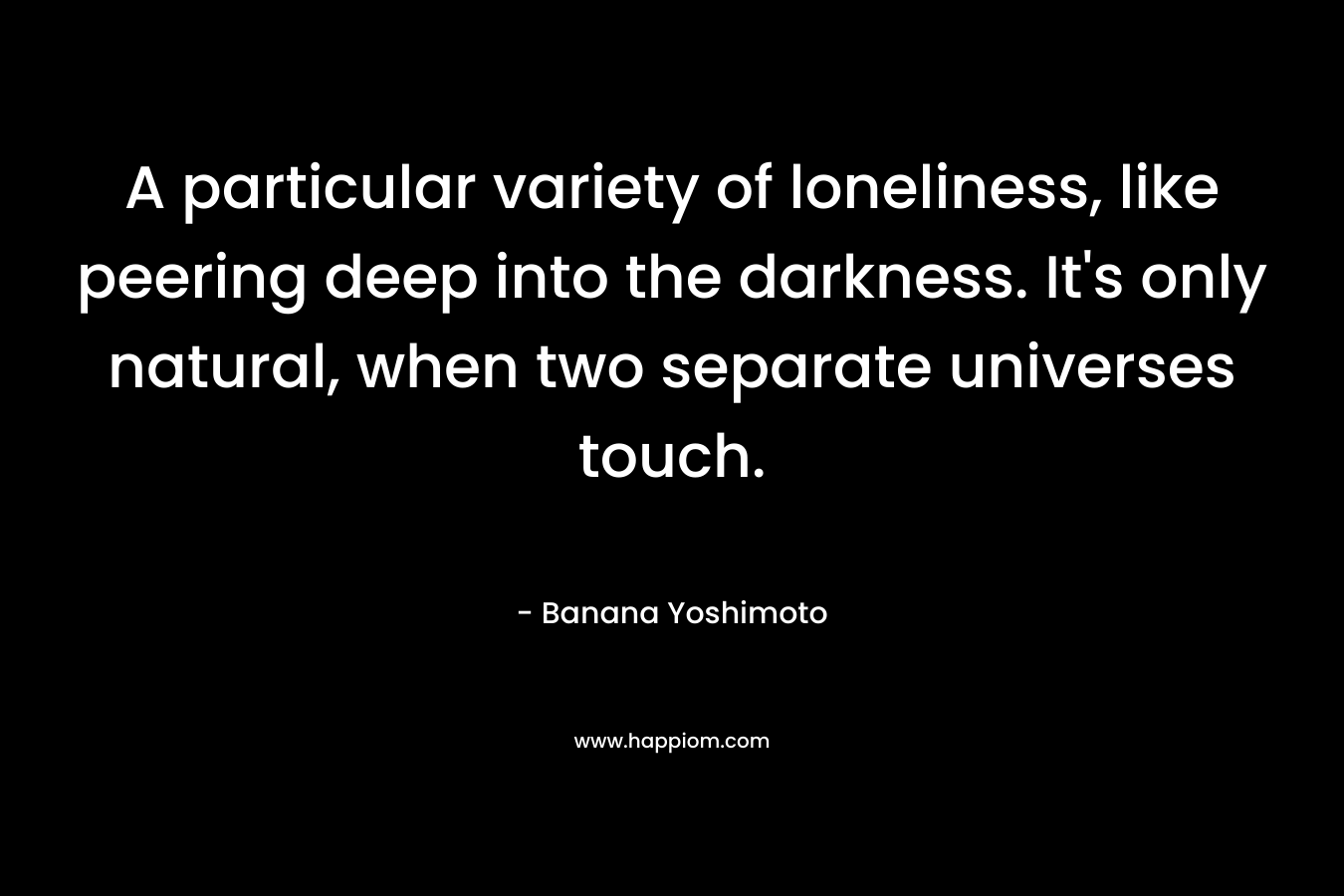 A particular variety of loneliness, like peering deep into the darkness. It’s only natural, when two separate universes touch. – Banana Yoshimoto