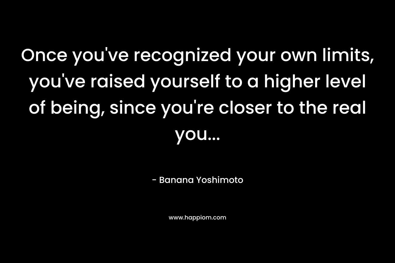Once you’ve recognized your own limits, you’ve raised yourself to a higher level of being, since you’re closer to the real you… – Banana Yoshimoto