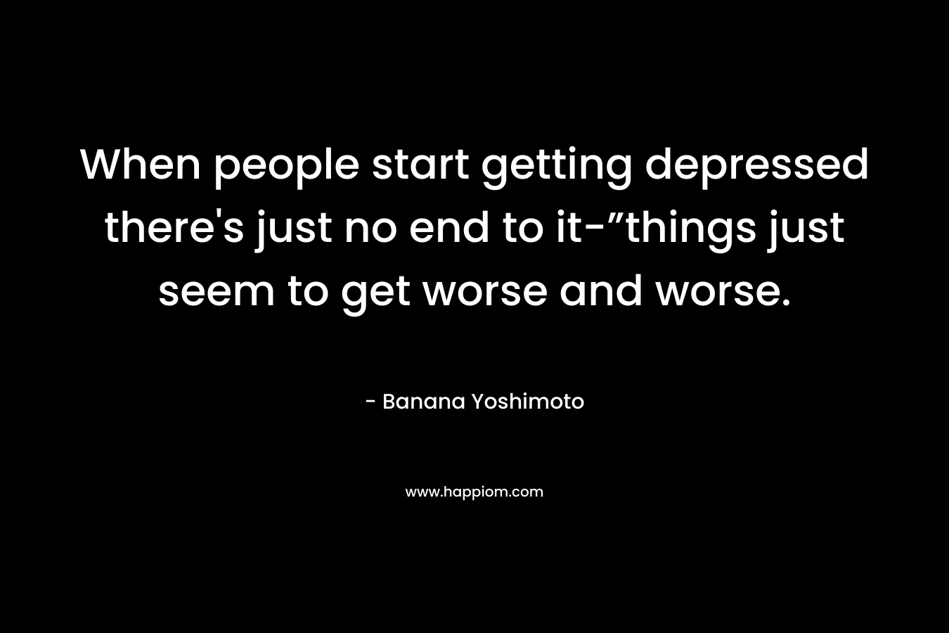 When people start getting depressed there's just no end to it-”things just seem to get worse and worse.