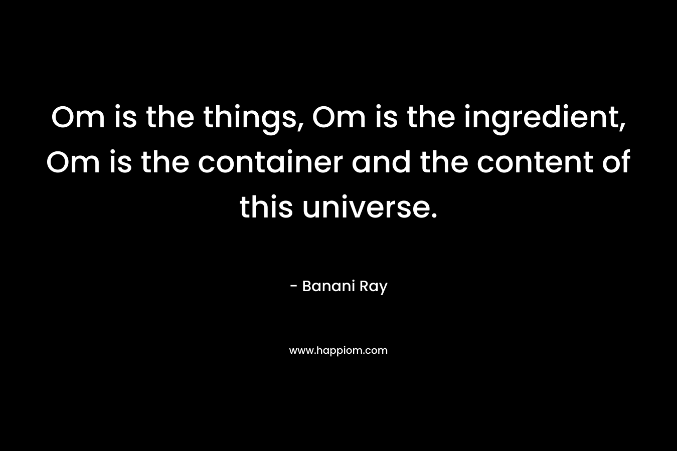Om is the things, Om is the ingredient, Om is the container and the content of this universe.
