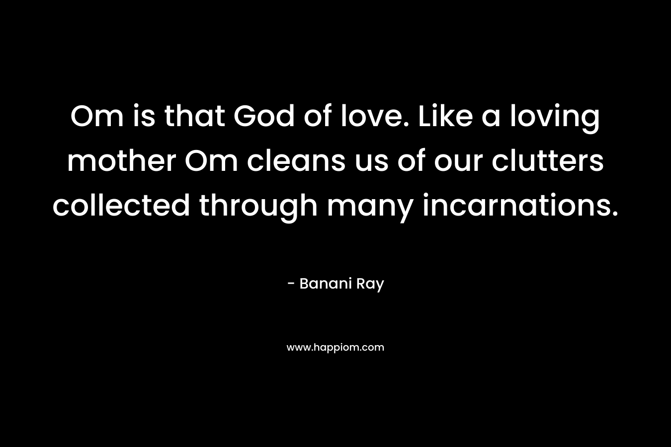 Om is that God of love. Like a loving mother Om cleans us of our clutters collected through many incarnations. – Banani Ray