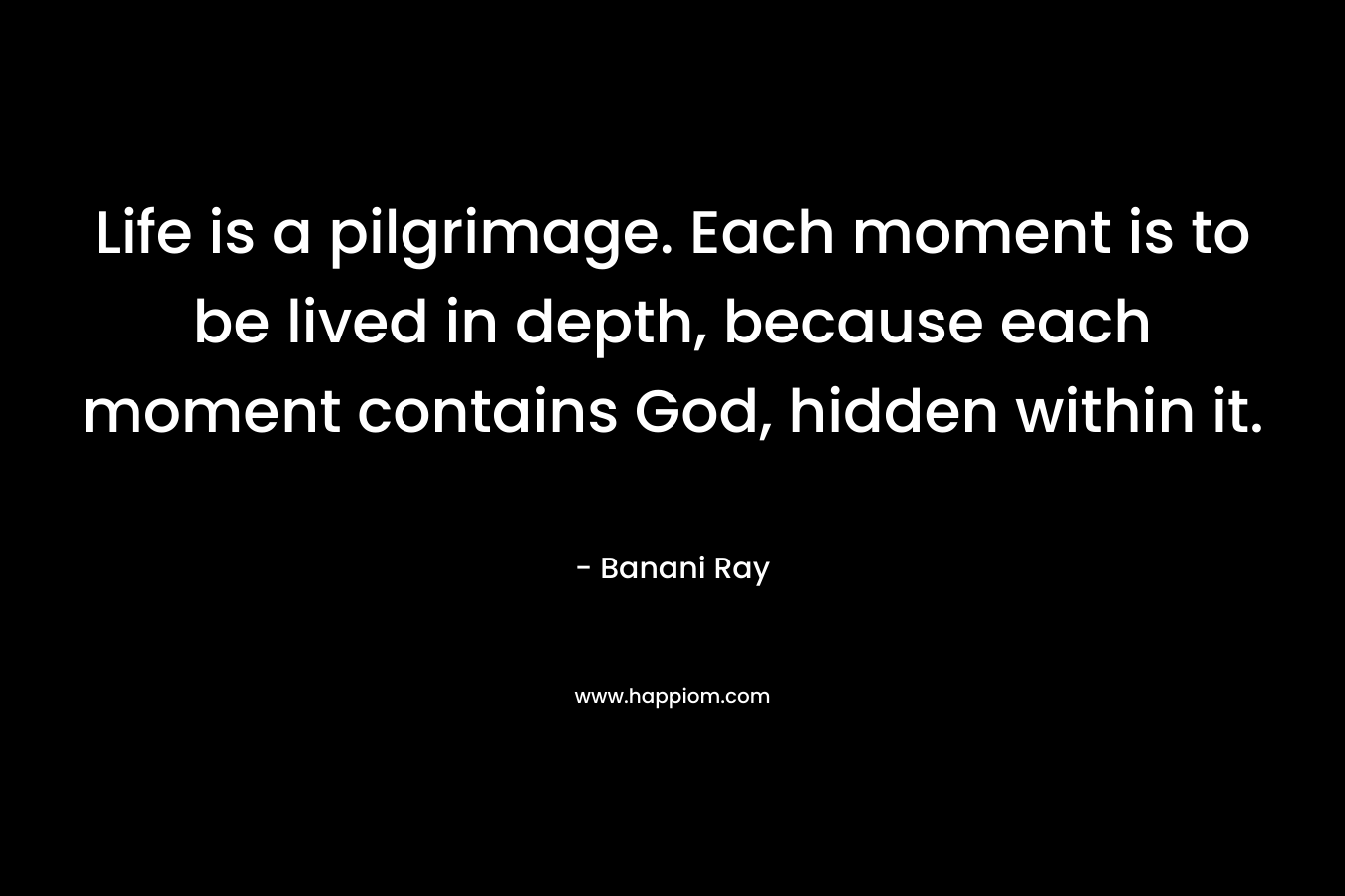 Life is a pilgrimage. Each moment is to be lived in depth, because each moment contains God, hidden within it. – Banani Ray