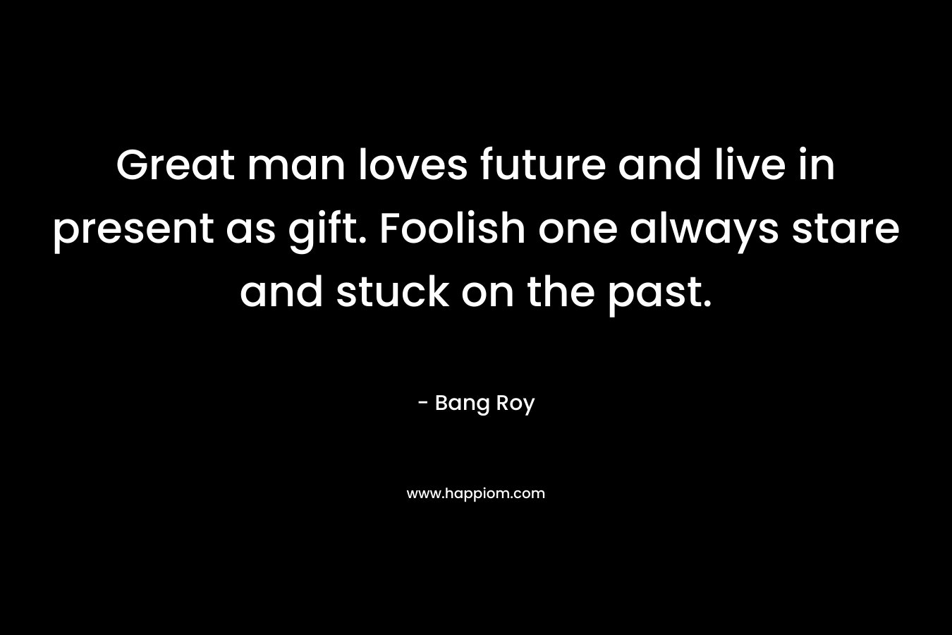 Great man loves future and live in present as gift. Foolish one always stare and stuck on the past. – Bang Roy