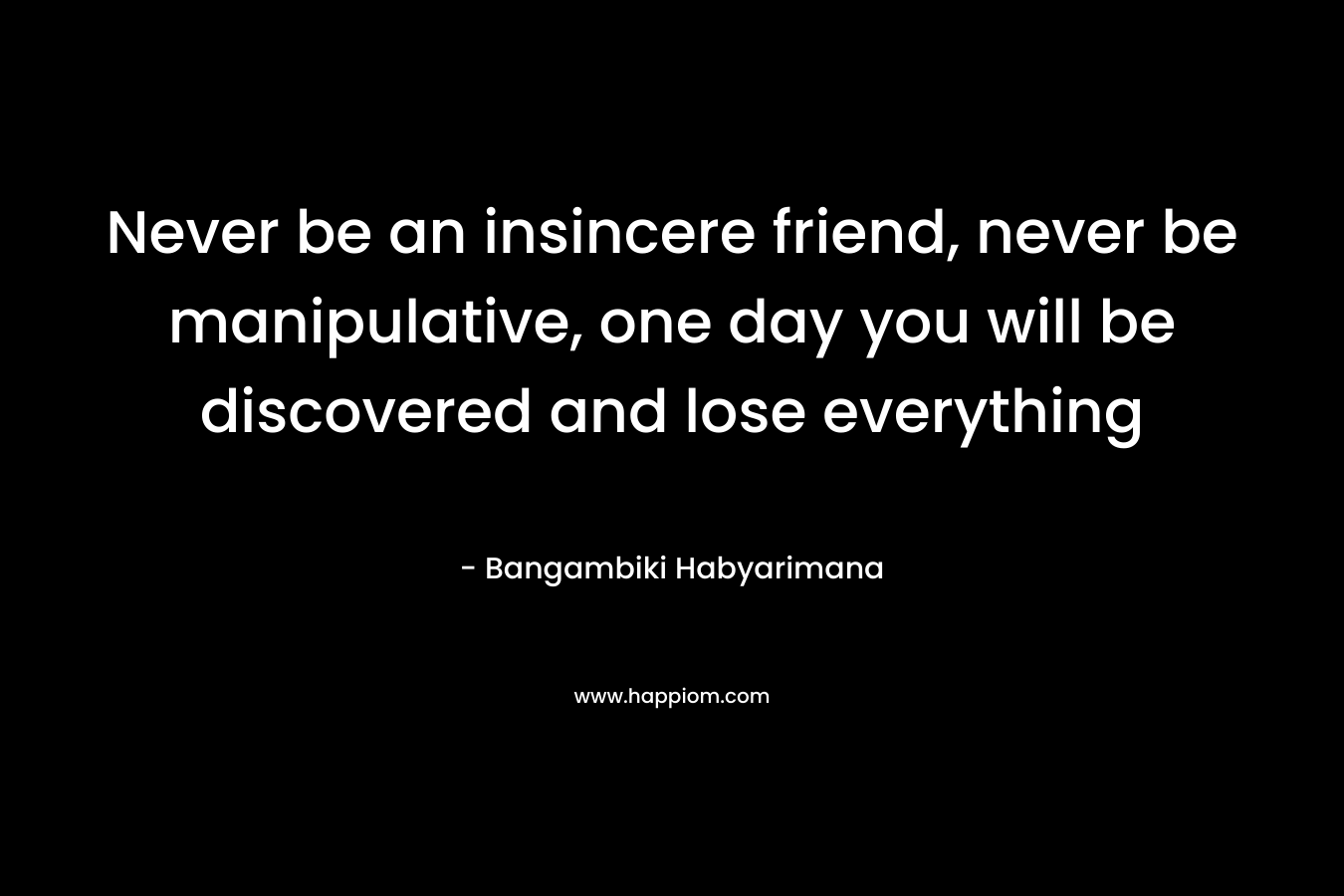 Never be an insincere friend, never be manipulative, one day you will be discovered and lose everything