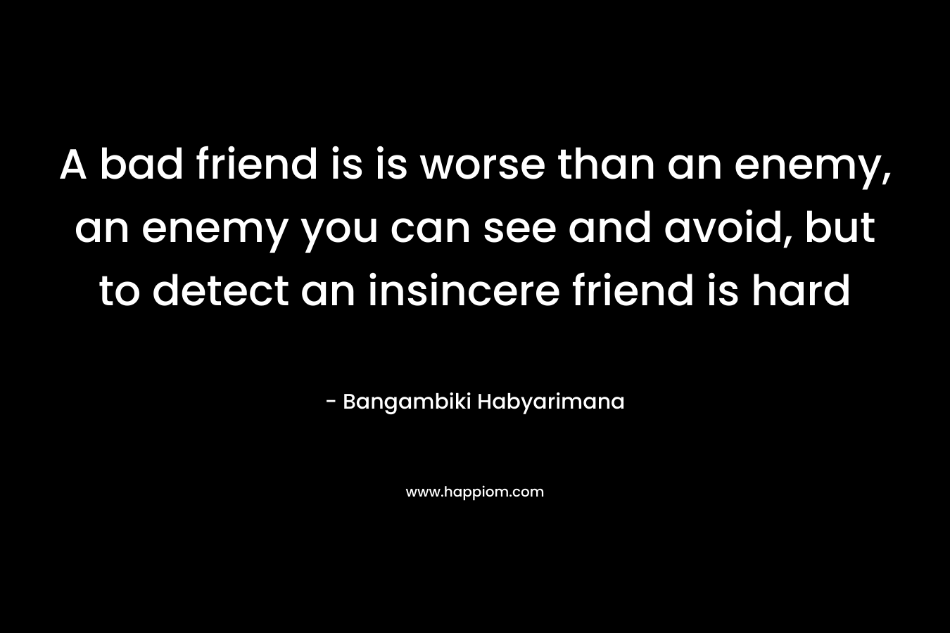 A bad friend is is worse than an enemy, an enemy you can see and avoid, but to detect an insincere friend is hard – Bangambiki Habyarimana