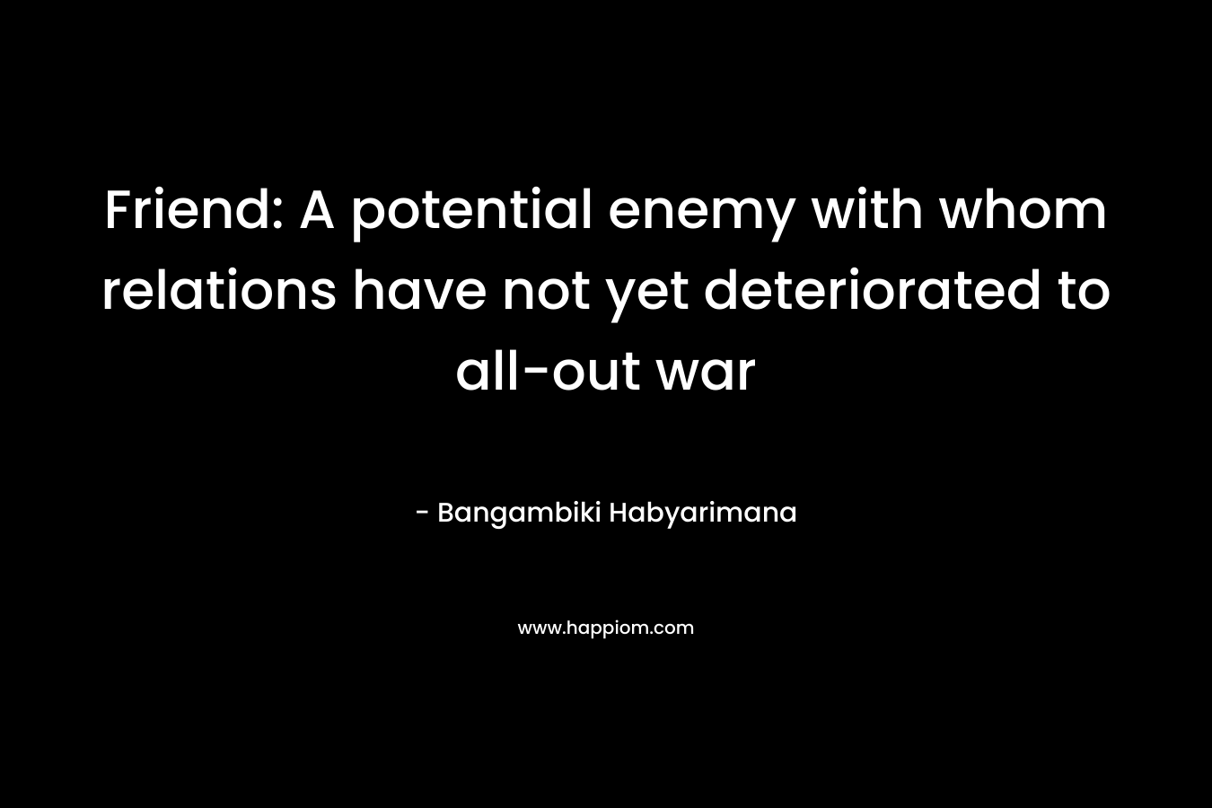 Friend: A potential enemy with whom relations have not yet deteriorated to all-out war – Bangambiki Habyarimana