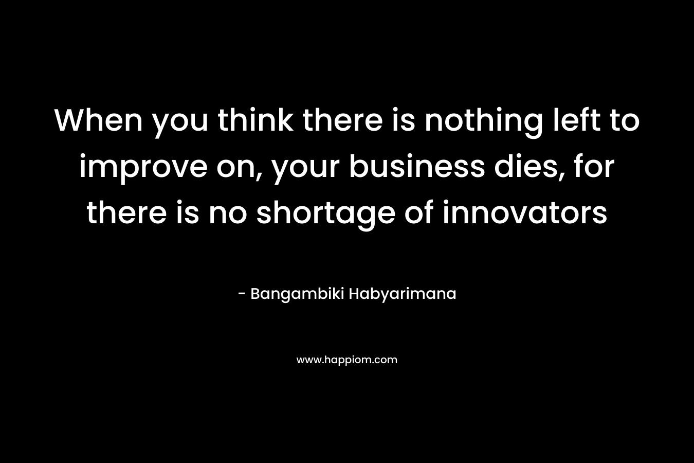 When you think there is nothing left to improve on, your business dies, for there is no shortage of innovators – Bangambiki Habyarimana
