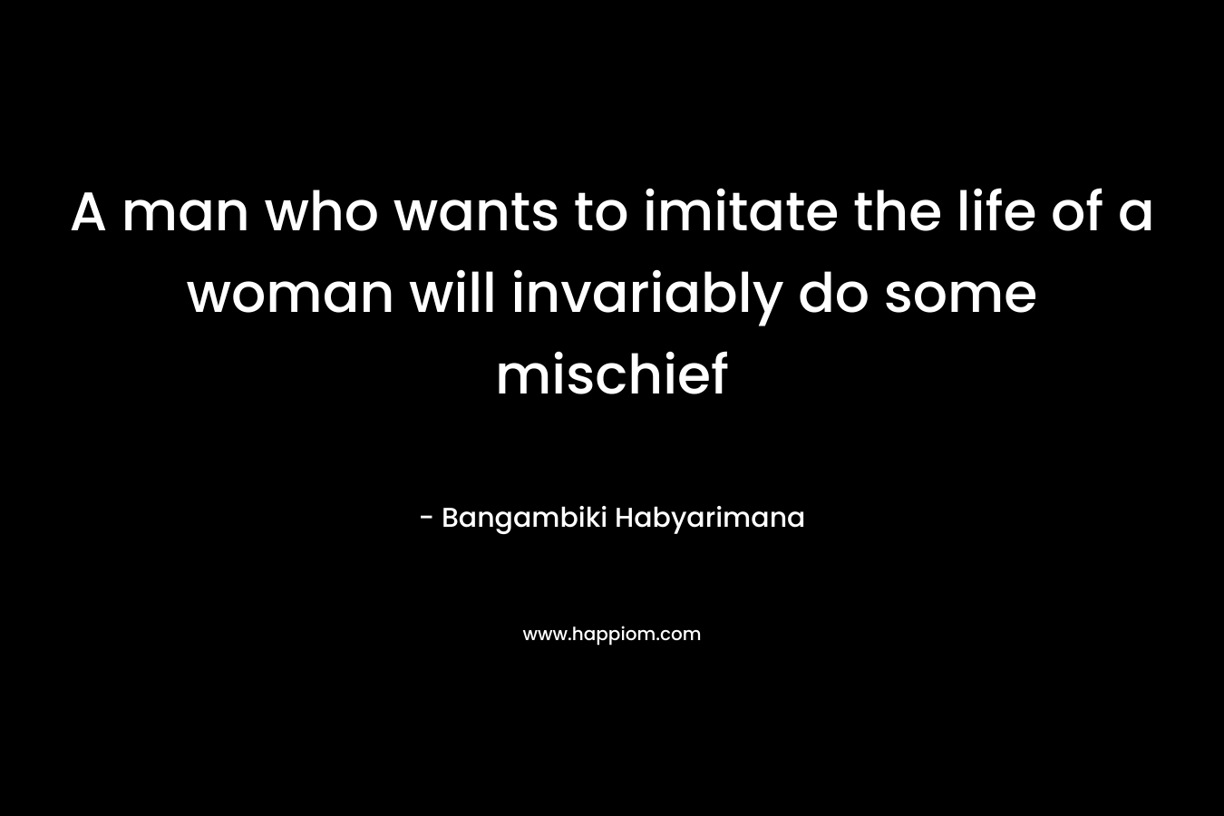 A man who wants to imitate the life of a woman will invariably do some mischief