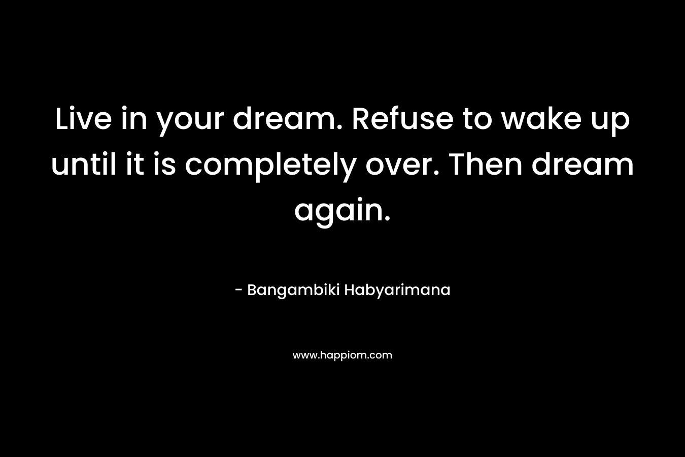 Live in your dream. Refuse to wake up until it is completely over. Then dream again.