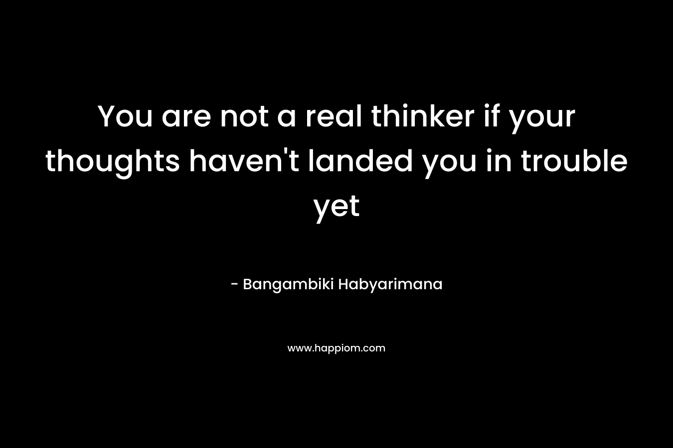 You are not a real thinker if your thoughts haven’t landed you in trouble yet – Bangambiki Habyarimana