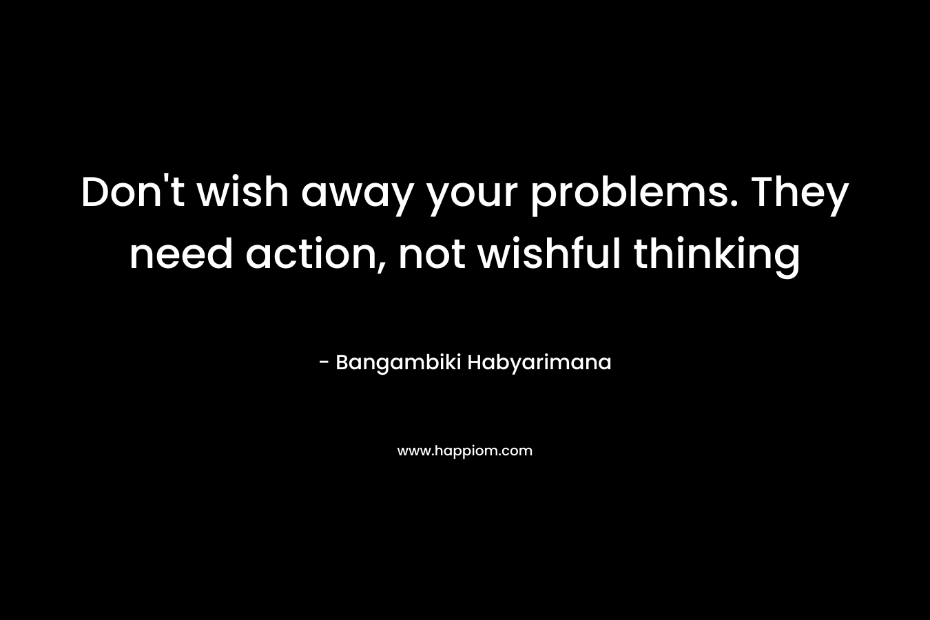 Don't wish away your problems. They need action, not wishful thinking