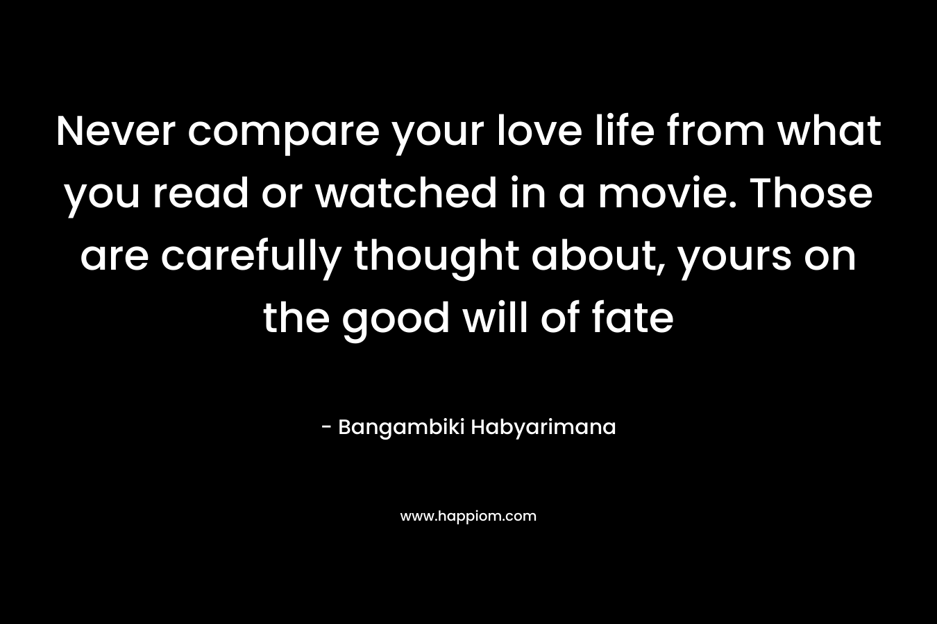 Never compare your love life from what you read or watched in a movie. Those are carefully thought about, yours on the good will of fate