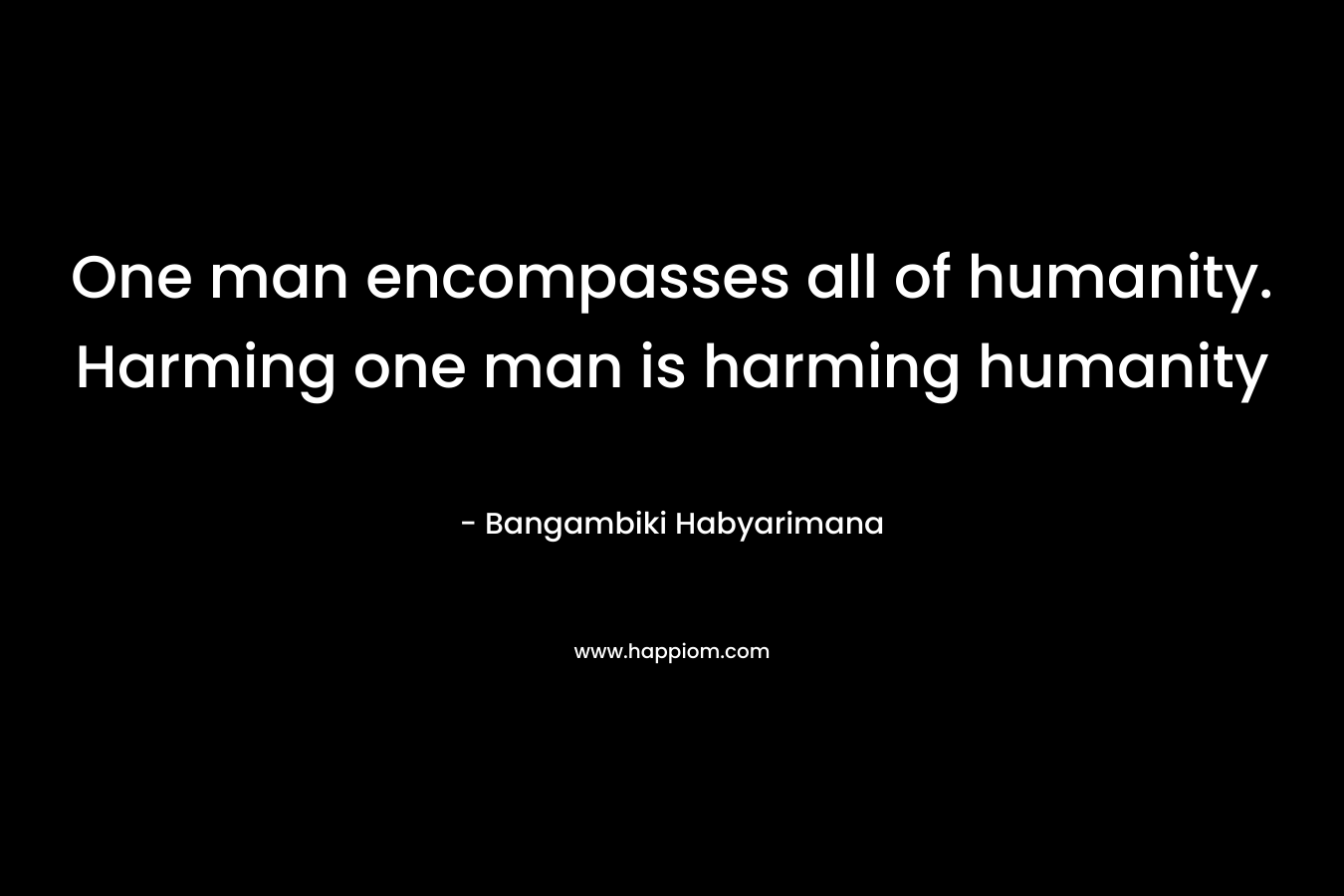 One man encompasses all of humanity. Harming one man is harming humanity – Bangambiki Habyarimana