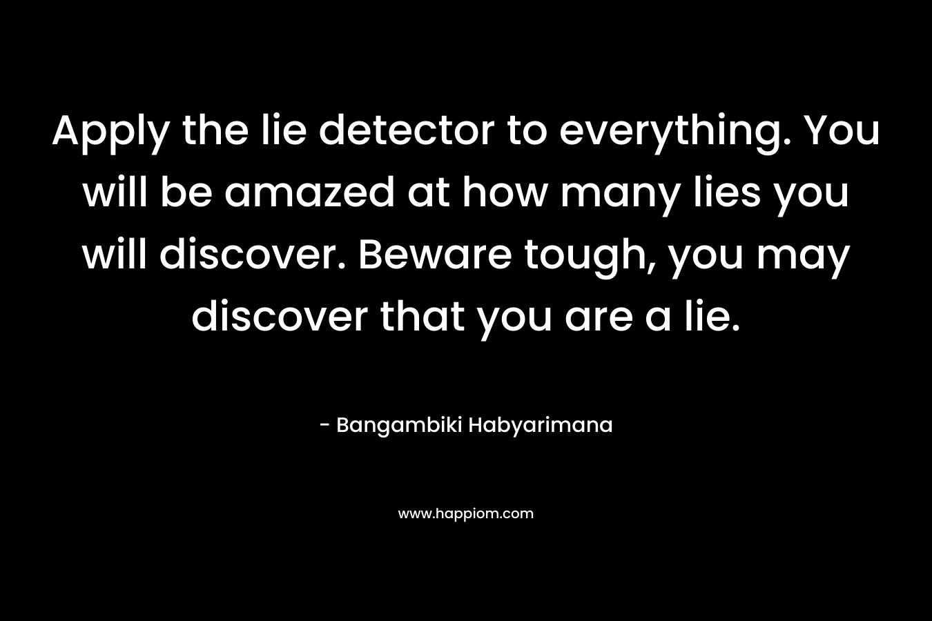 Apply the lie detector to everything. You will be amazed at how many lies you will discover. Beware tough, you may discover that you are a lie.