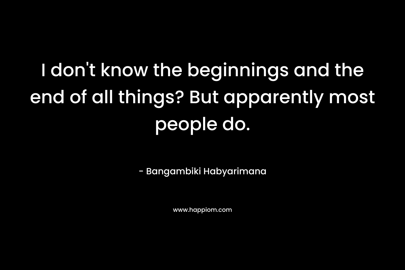 I don't know the beginnings and the end of all things? But apparently most people do.