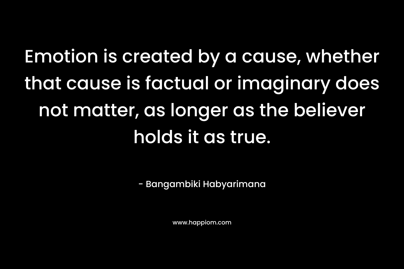 Emotion is created by a cause, whether that cause is factual or imaginary does not matter, as longer as the believer holds it as true.