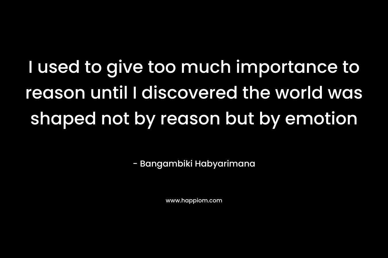 I used to give too much importance to reason until I discovered the world was shaped not by reason but by emotion