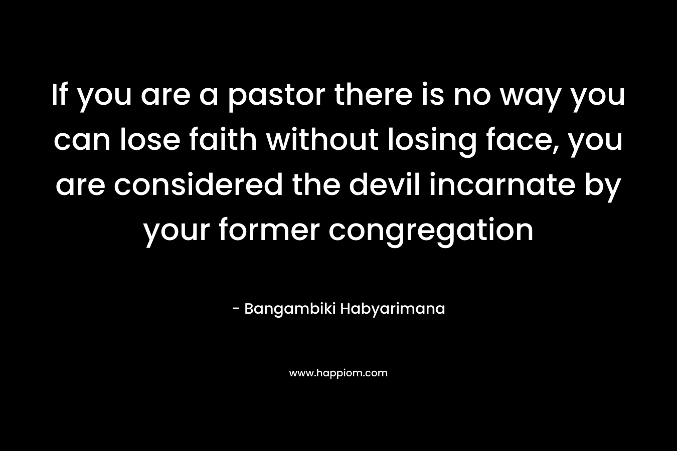 If you are a pastor there is no way you can lose faith without losing face, you are considered the devil incarnate by your former congregation – Bangambiki Habyarimana