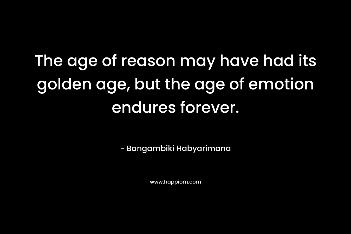 The age of reason may have had its golden age, but the age of emotion endures forever.