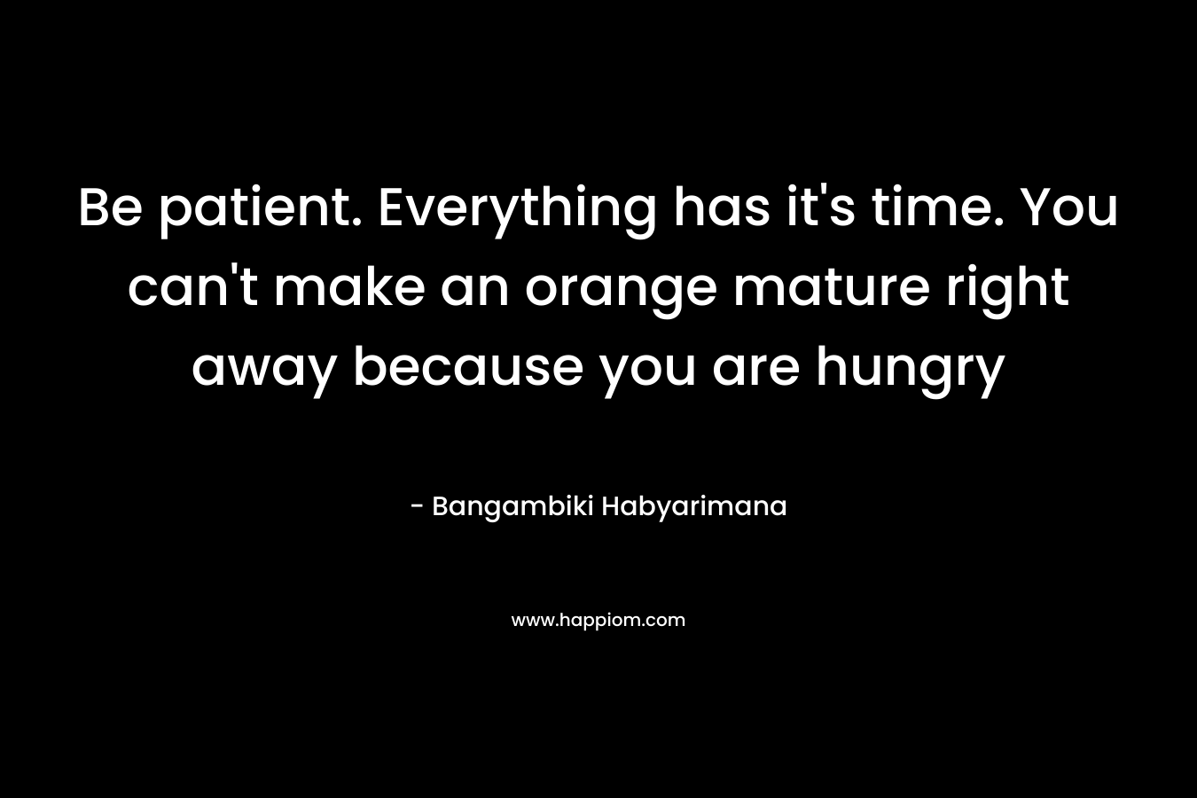 Be patient. Everything has it’s time. You can’t make an orange mature right away because you are hungry – Bangambiki Habyarimana