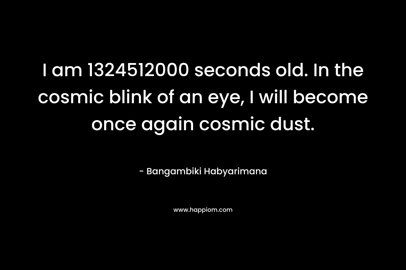 I am 1324512000 seconds old. In the cosmic blink of an eye, I will become once again cosmic dust. – Bangambiki Habyarimana