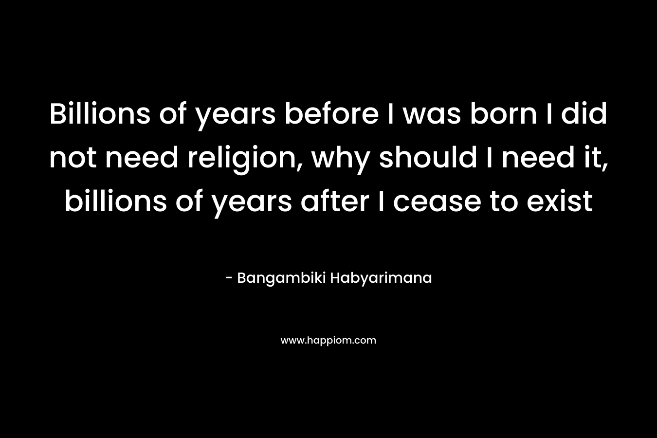 Billions of years before I was born I did not need religion, why should I need it, billions of years after I cease to exist