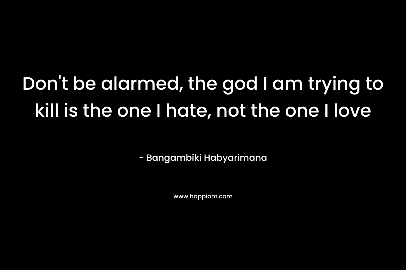 Don’t be alarmed, the god I am trying to kill is the one I hate, not the one I love – Bangambiki Habyarimana