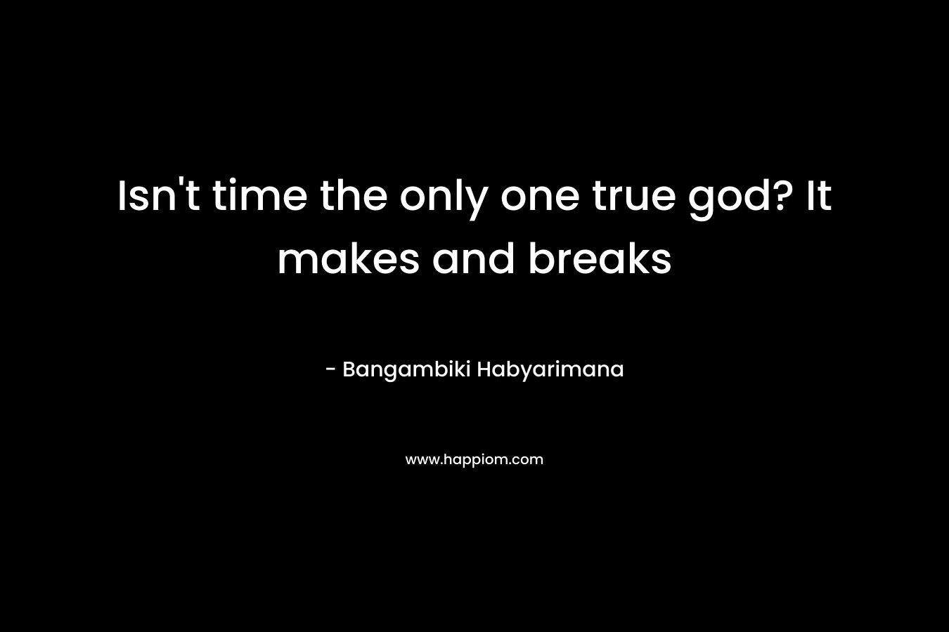 Isn’t time the only one true god? It makes and breaks – Bangambiki Habyarimana