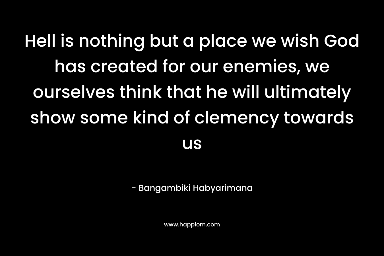 Hell is nothing but a place we wish God has created for our enemies, we ourselves think that he will ultimately show some kind of clemency towards us – Bangambiki Habyarimana