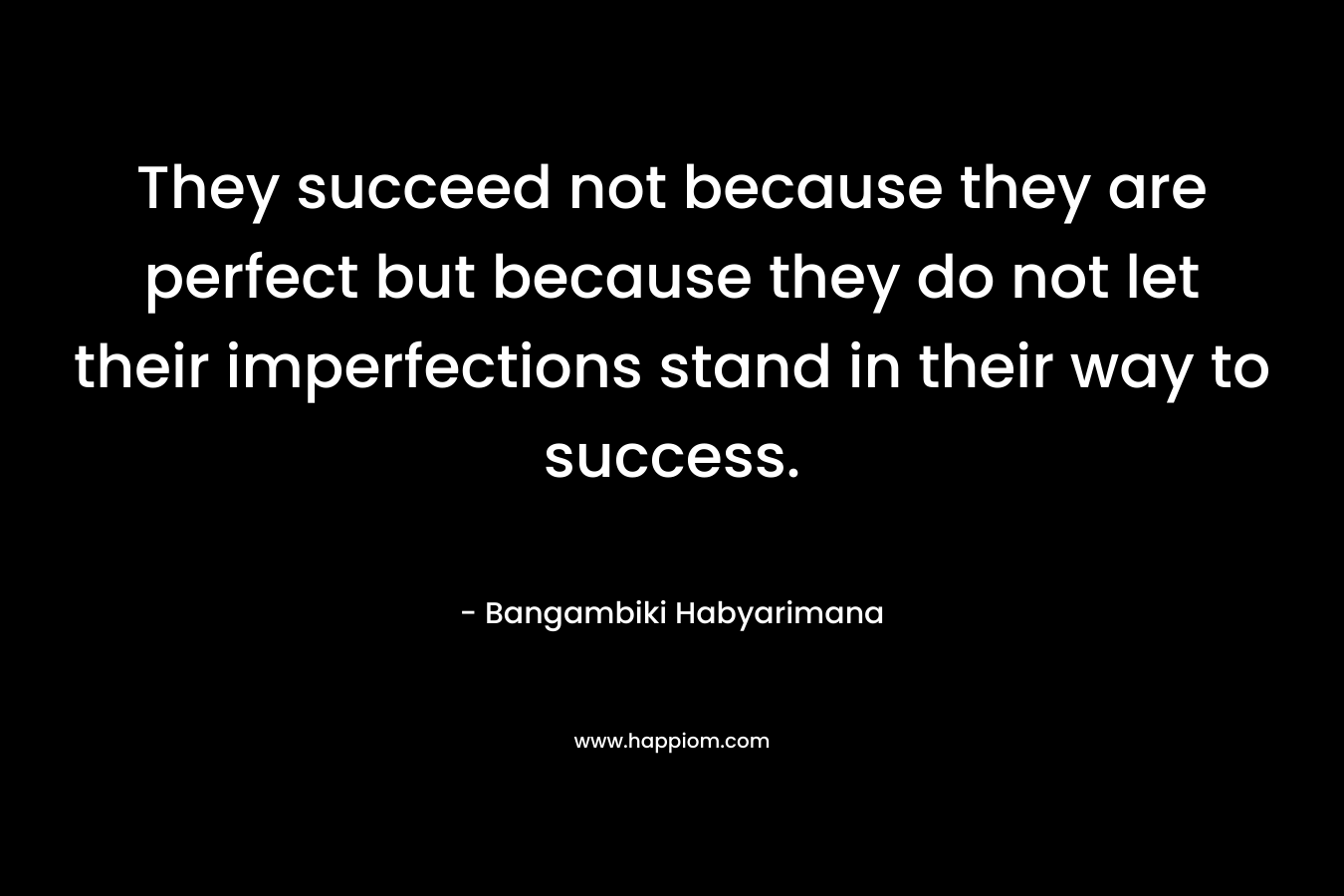 They succeed not because they are perfect but because they do not let their imperfections stand in their way to success. – Bangambiki Habyarimana