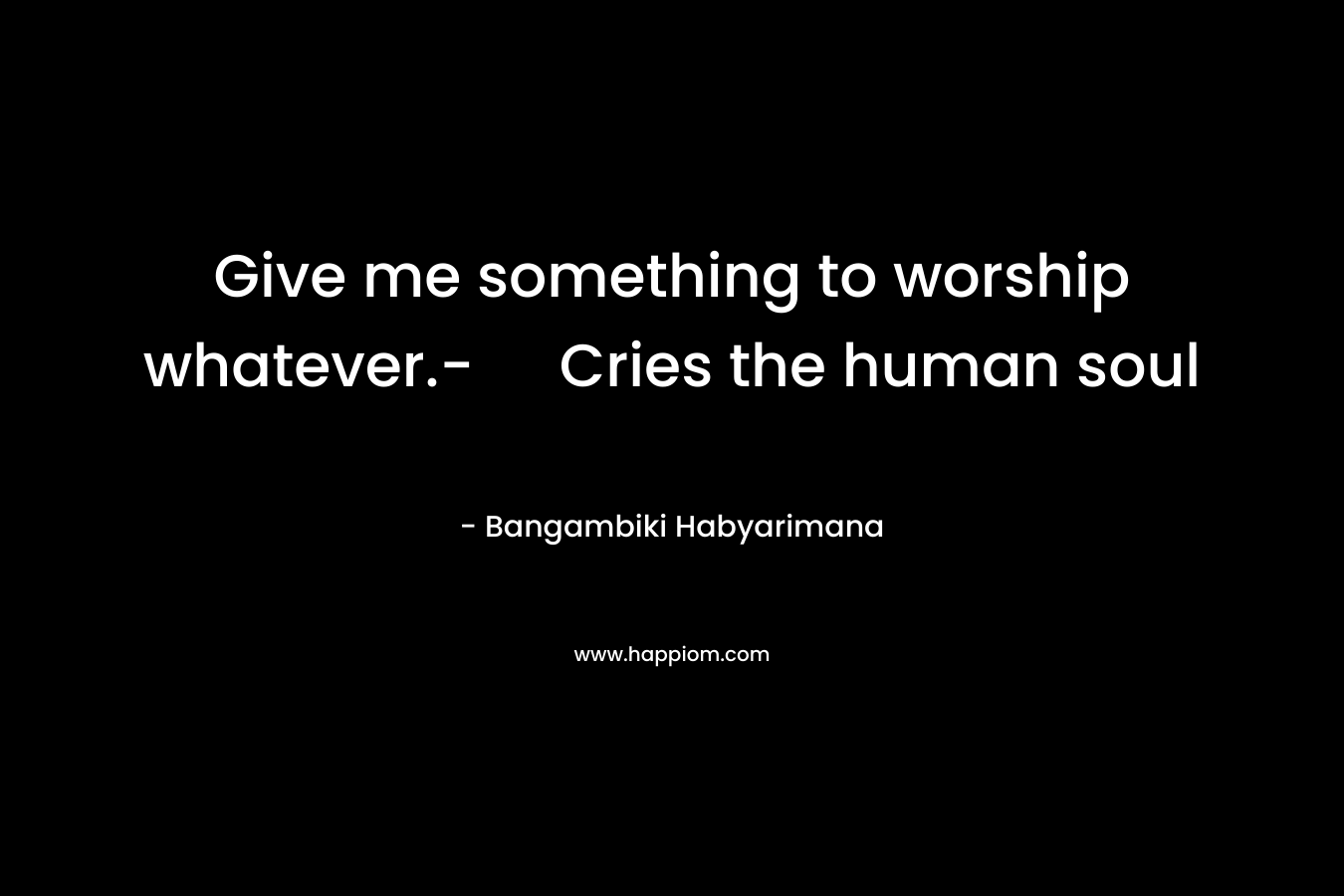 Give me something to worship whatever.- Cries the human soul