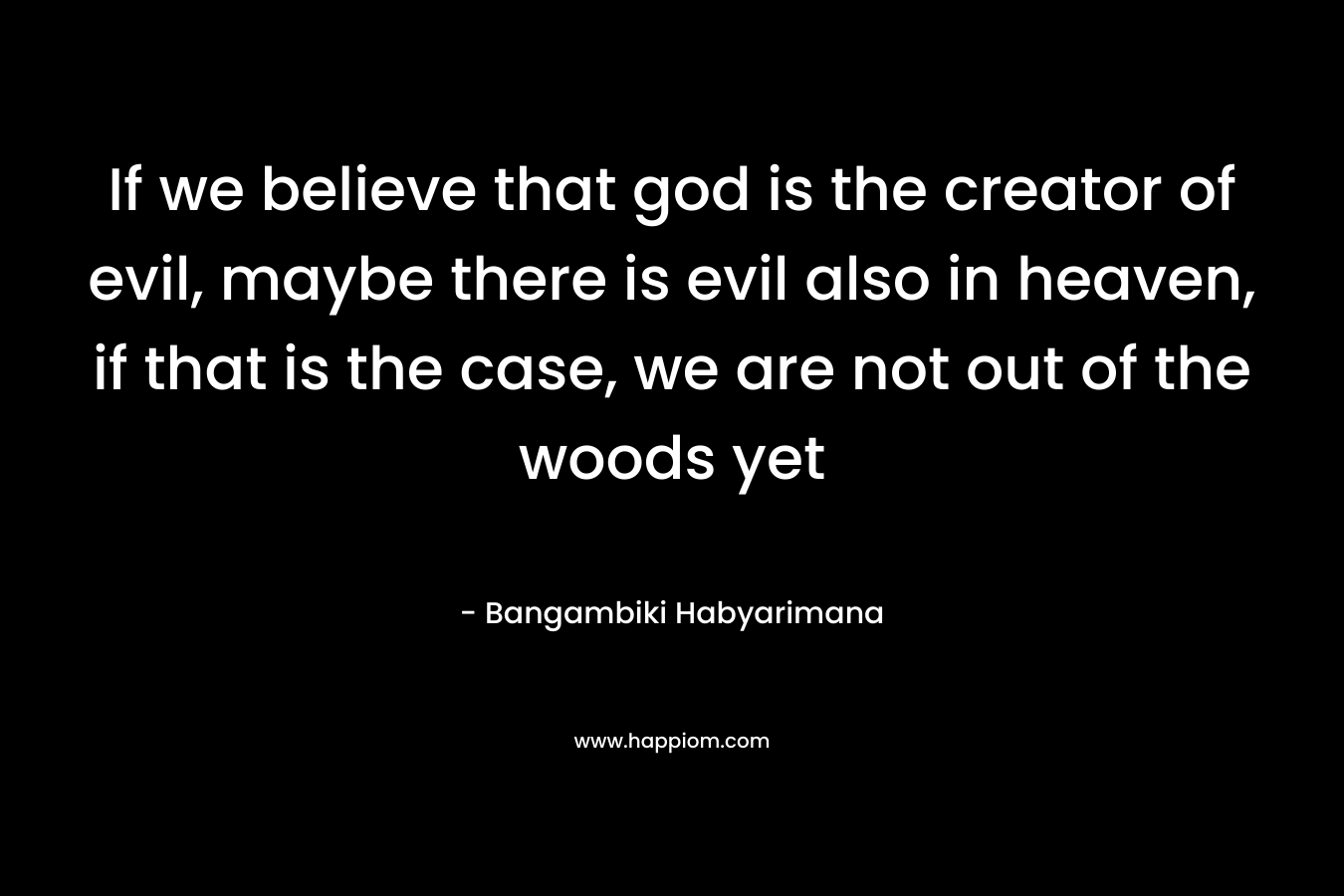 If we believe that god is the creator of evil, maybe there is evil also in heaven, if that is the case, we are not out of the woods yet