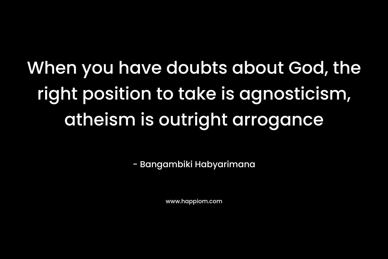 When you have doubts about God, the right position to take is agnosticism, atheism is outright arrogance