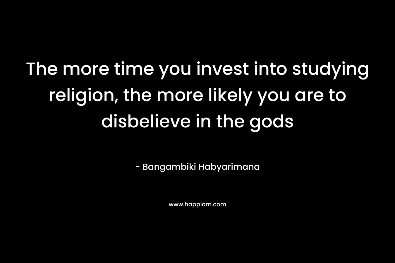 The more time you invest into studying religion, the more likely you are to disbelieve in the gods