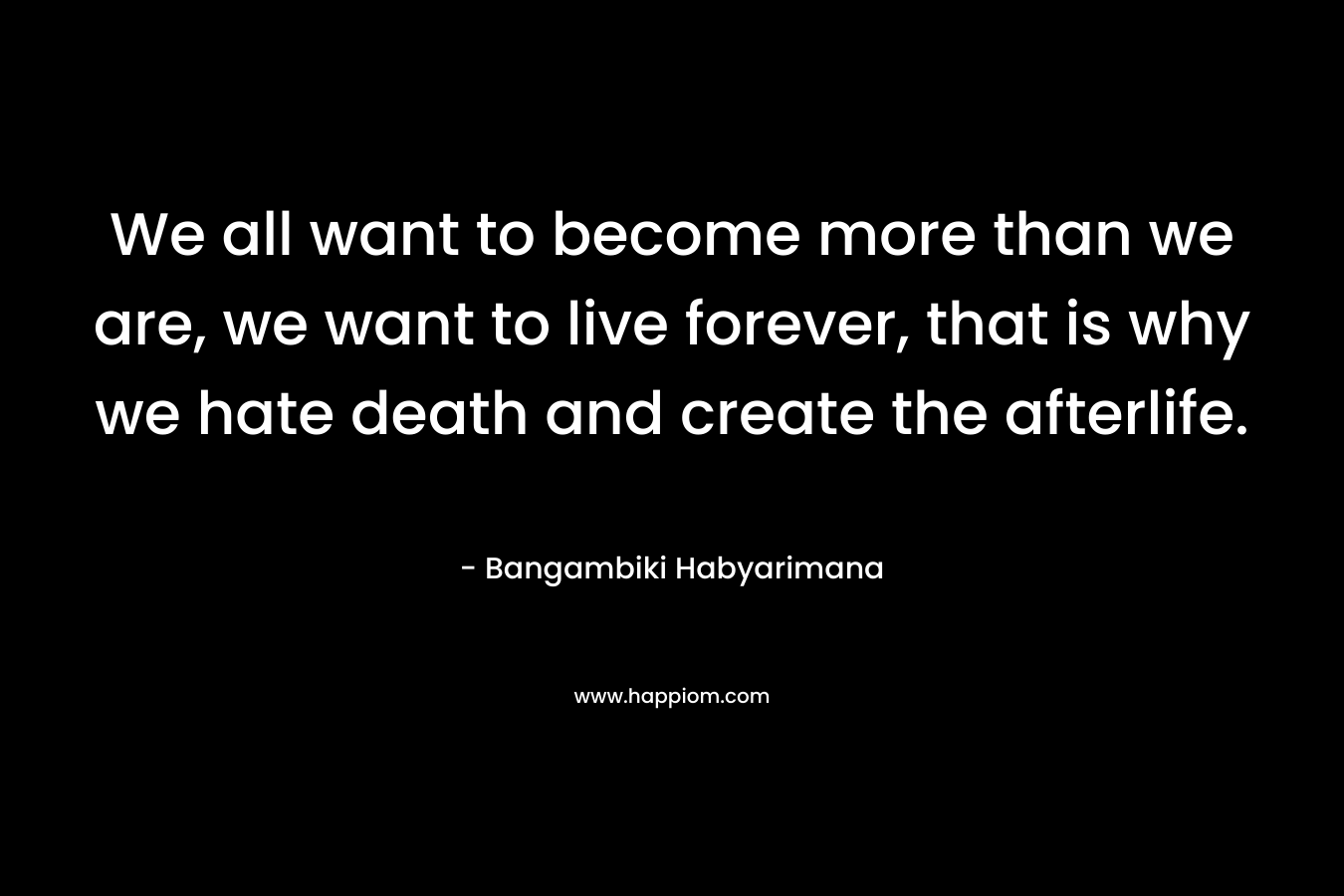 We all want to become more than we are, we want to live forever, that is why we hate death and create the afterlife.