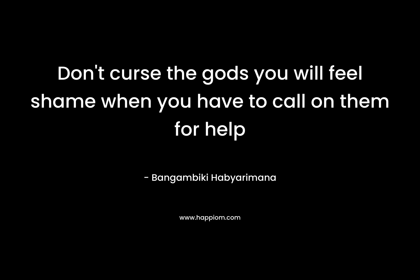 Don't curse the gods you will feel shame when you have to call on them for help