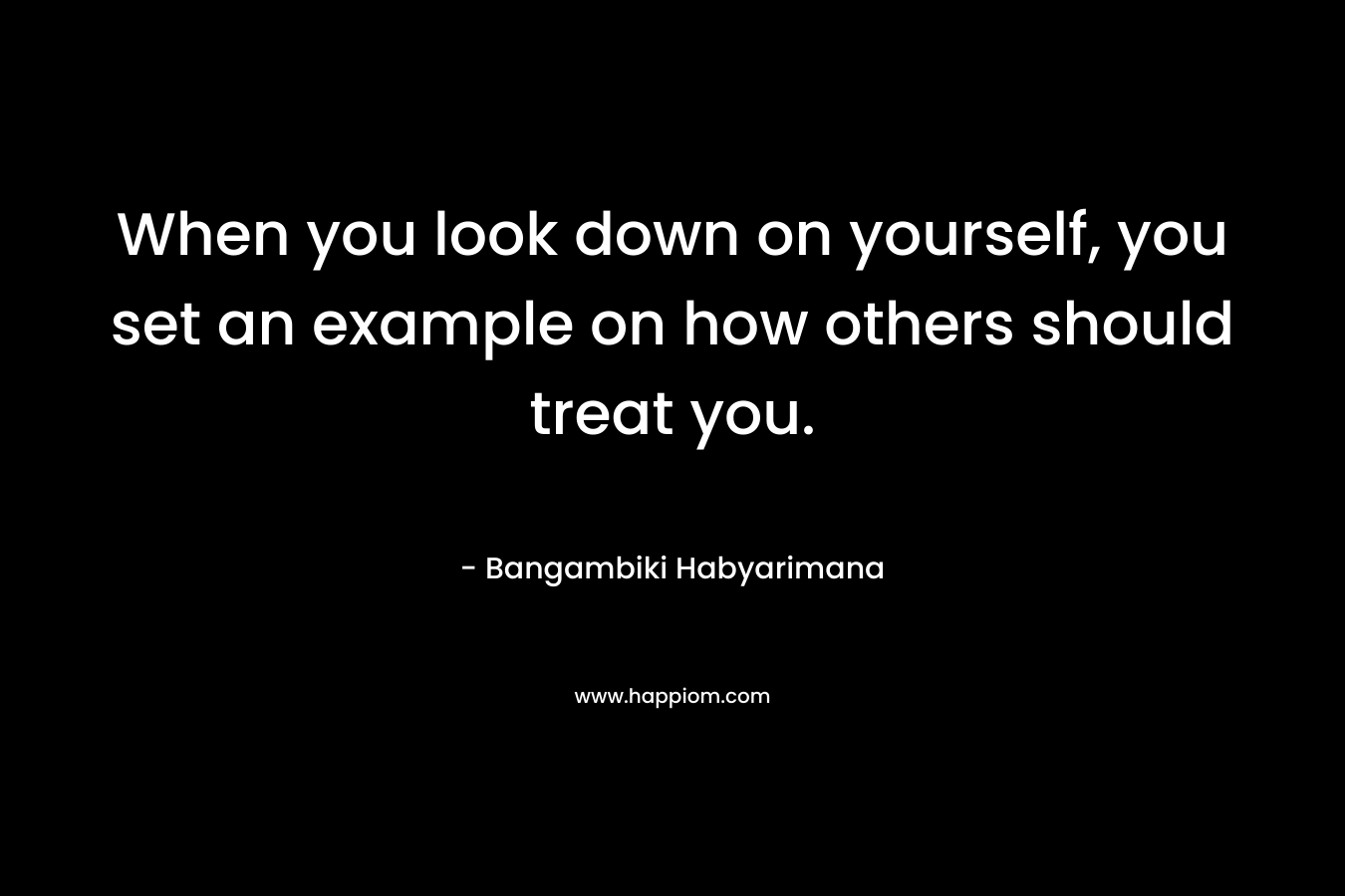 When you look down on yourself, you set an example on how others should treat you.