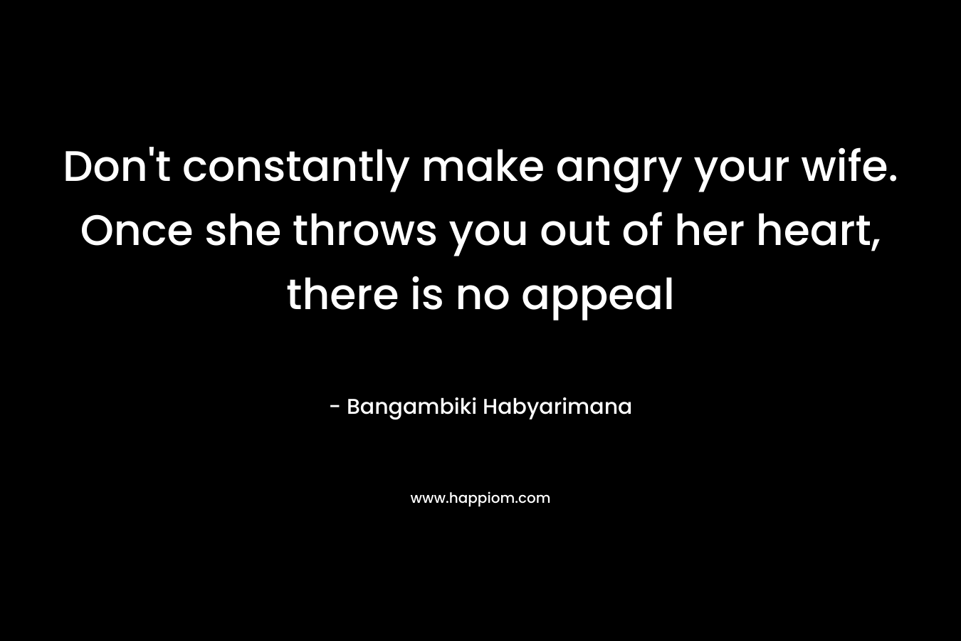Don't constantly make angry your wife. Once she throws you out of her heart, there is no appeal
