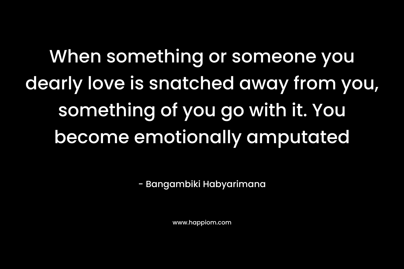 When something or someone you dearly love is snatched away from you, something of you go with it. You become emotionally amputated – Bangambiki Habyarimana