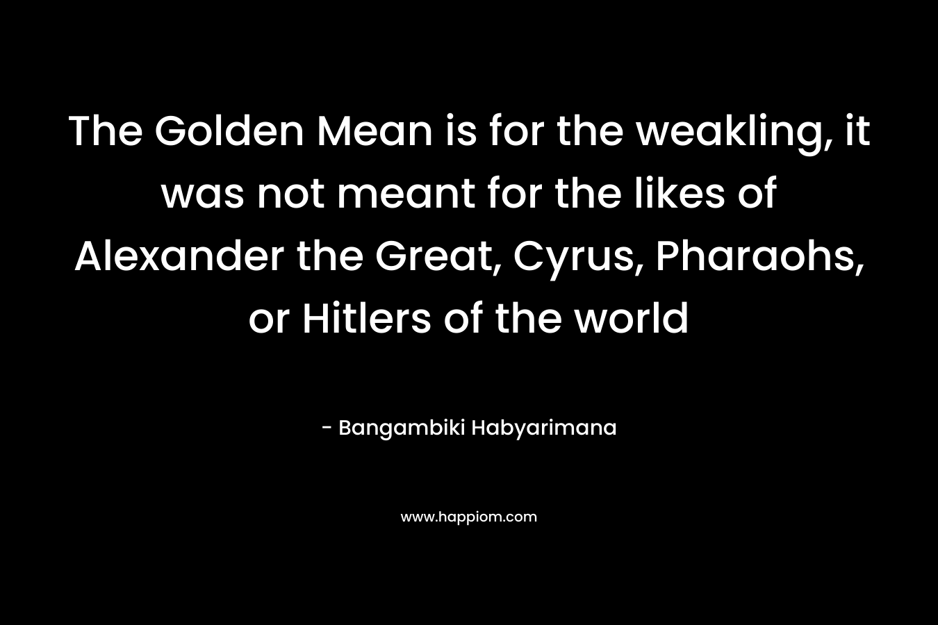 The Golden Mean is for the weakling, it was not meant for the likes of Alexander the Great, Cyrus, Pharaohs, or Hitlers of the world – Bangambiki Habyarimana